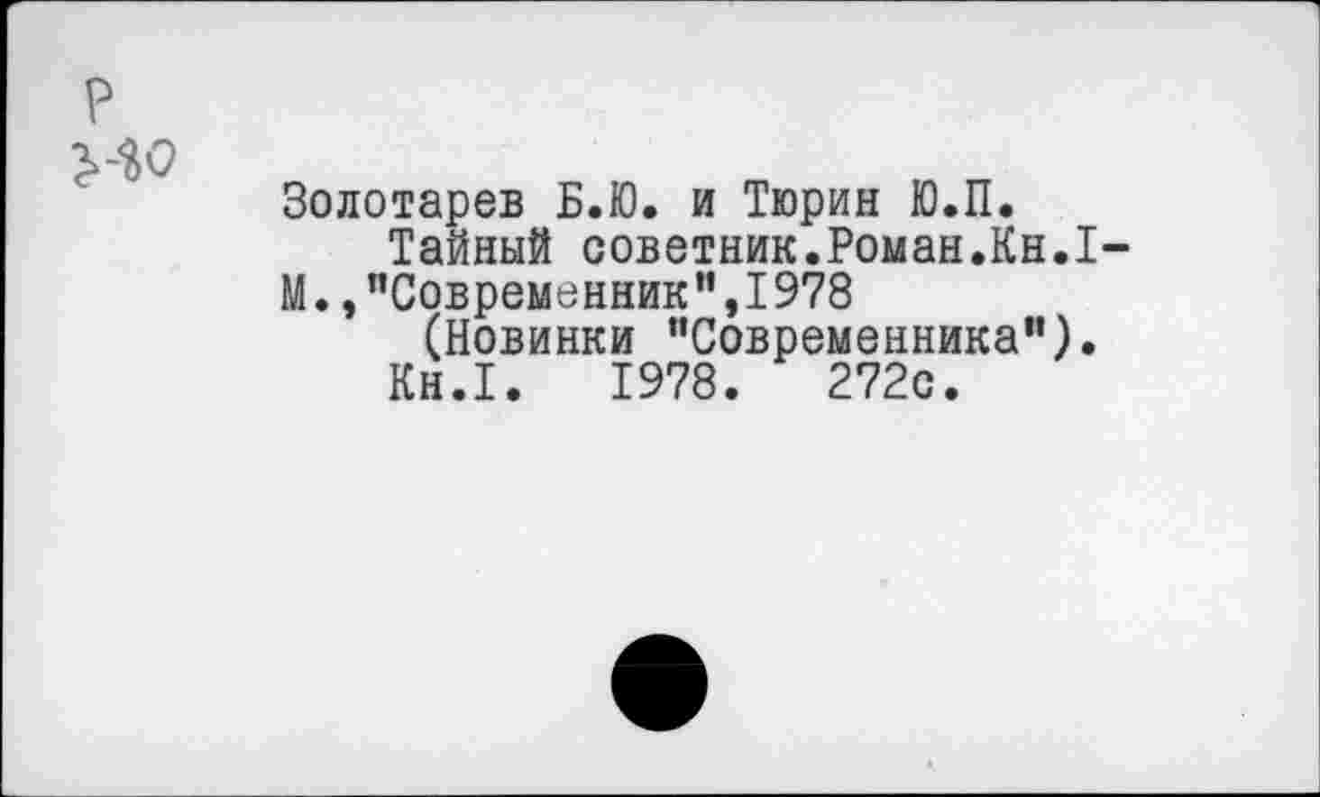 ﻿р
ИО
Золотарев Б.Ю. и Тюрин Ю.П.
Тайный советник.Роман.Кн.1-
М.,"Современник",1978
(Новинки “Современника").
Кн.1.	1978.	272с.